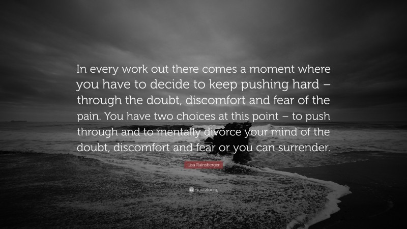 Lisa Rainsberger Quote: “In every work out there comes a moment where you have to decide to keep pushing hard – through the doubt, discomfort and fear of the pain. You have two choices at this point – to push through and to mentally divorce your mind of the doubt, discomfort and fear or you can surrender.”