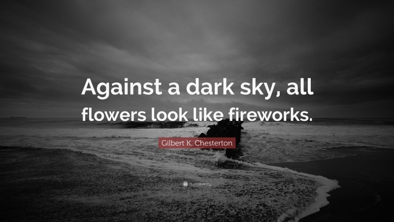 Gilbert K. Chesterton Quote: “Against a dark sky, all flowers look like fireworks.”
