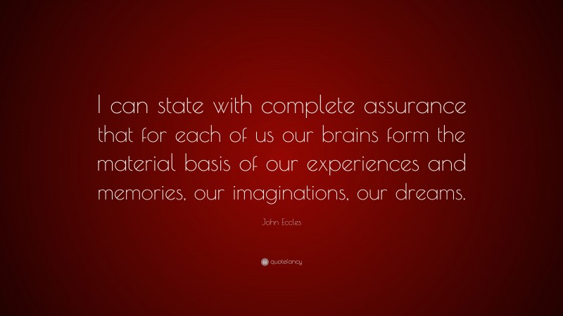 John Eccles Quote: “I can state with complete assurance that for each of us our brains form the material basis of our experiences and memories, our imaginations, our dreams.”
