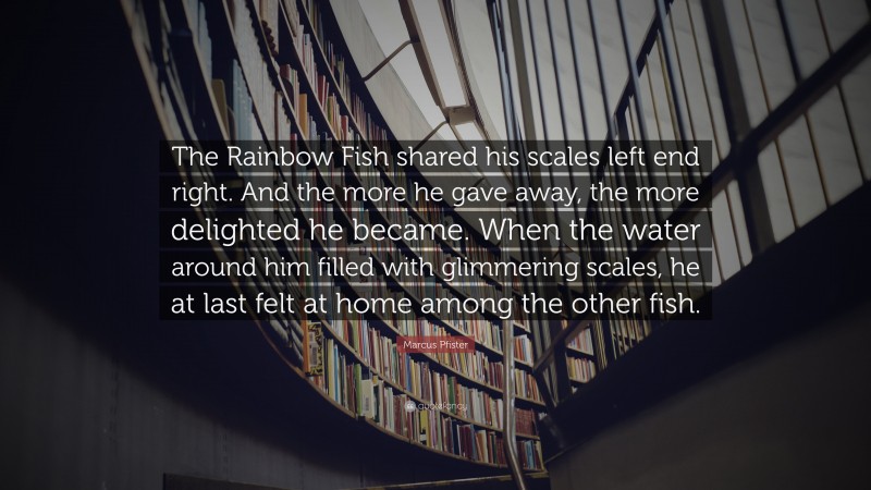 Marcus Pfister Quote: “The Rainbow Fish shared his scales left end right. And the more he gave away, the more delighted he became. When the water around him filled with glimmering scales, he at last felt at home among the other fish.”