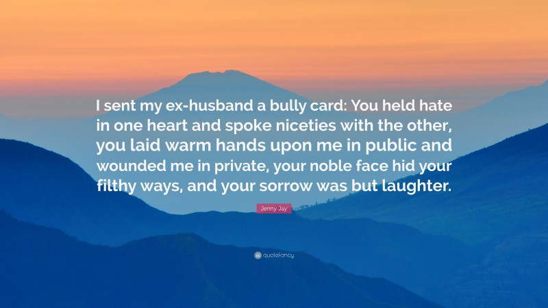 Jenny Jay Quote: “I sent my ex-husband a bully card: You held hate in one heart and spoke niceties with the other, you laid warm hands upon me in public and wounded me in private, your noble face hid your filthy ways, and your sorrow was but laughter.”