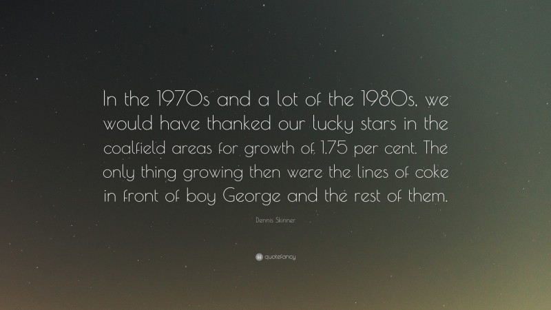 Dennis Skinner Quote: “In the 1970s and a lot of the 1980s, we would have thanked our lucky stars in the coalfield areas for growth of 1.75 per cent. The only thing growing then were the lines of coke in front of boy George and the rest of them.”