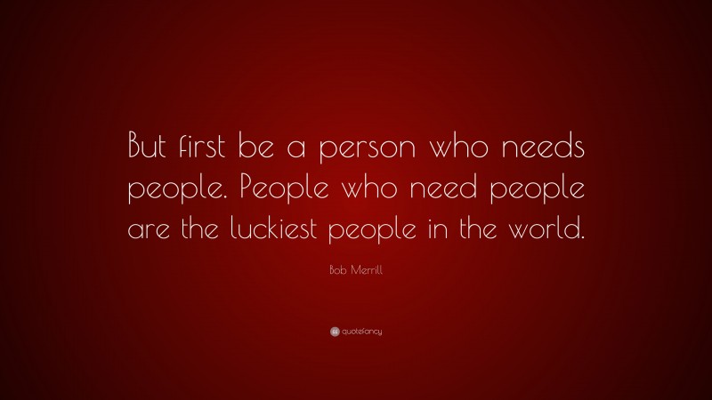 Bob Merrill Quote: “But first be a person who needs people. People who need people are the luckiest people in the world.”