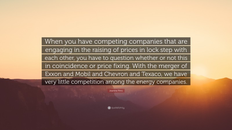 Jeanine Pirro Quote: “When you have competing companies that are engaging in the raising of prices in lock step with each other, you have to question whether or not this in coincidence or price fixing. With the merger of Exxon and Mobil and Chevron and Texaco, we have very little competition among the energy companies.”