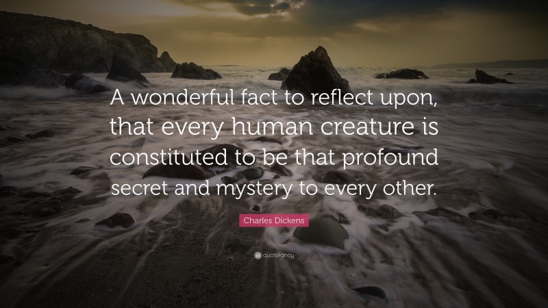 Charles Dickens Quote: “A wonderful fact to reflect upon, that every human creature is constituted to be that profound secret and mystery to every other.”