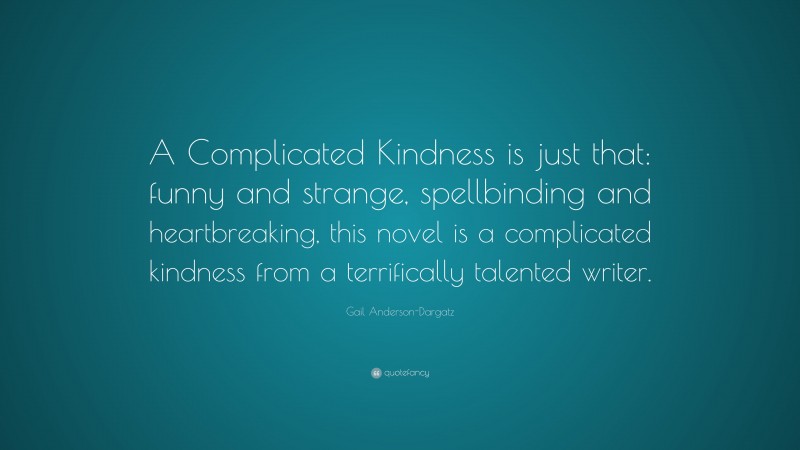 Gail Anderson-Dargatz Quote: “A Complicated Kindness is just that: funny and strange, spellbinding and heartbreaking, this novel is a complicated kindness from a terrifically talented writer.”