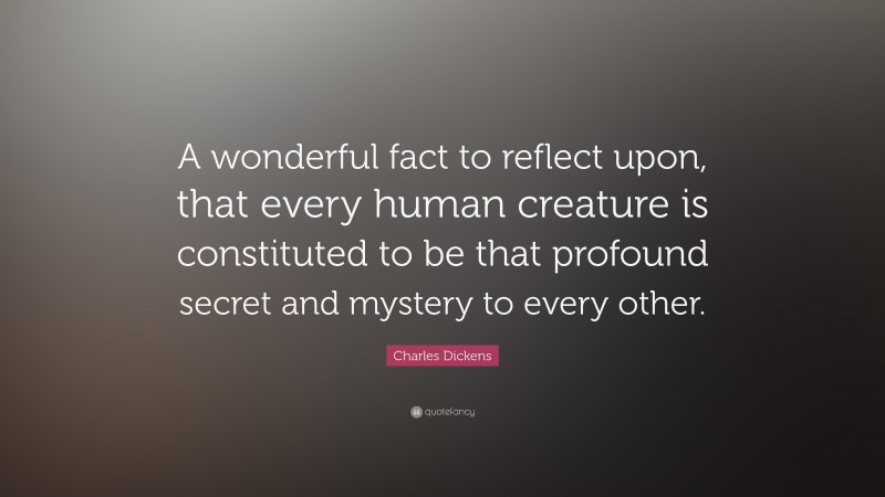 Charles Dickens Quote: “A wonderful fact to reflect upon, that every human creature is constituted to be that profound secret and mystery to every other.”