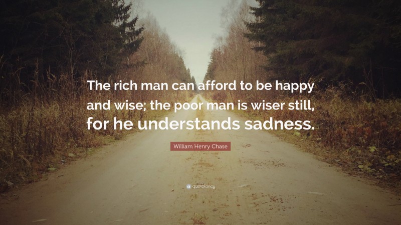 William Henry Chase Quote: “The rich man can afford to be happy and wise; the poor man is wiser still, for he understands sadness.”