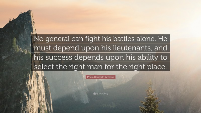 Philip Danforth Armour Quote: “No general can fight his battles alone. He must depend upon his lieutenants, and his success depends upon his ability to select the right man for the right place.”