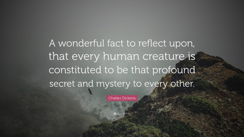 Charles Dickens Quote: “A wonderful fact to reflect upon, that every human creature is constituted to be that profound secret and mystery to every other.”