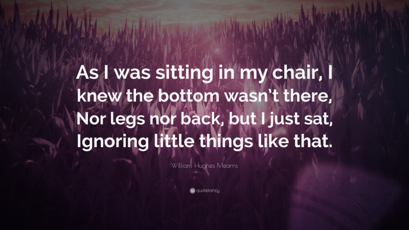 William Hughes Mearns Quote: “As I was sitting in my chair, I knew the bottom wasn’t there, Nor legs nor back, but I just sat, Ignoring little things like that.”