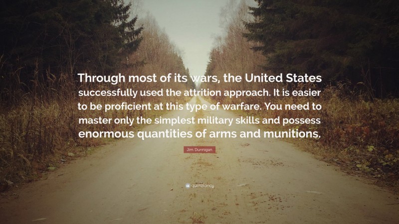 Jim Dunnigan Quote: “Through most of its wars, the United States successfully used the attrition approach. It is easier to be proficient at this type of warfare. You need to master only the simplest military skills and possess enormous quantities of arms and munitions.”