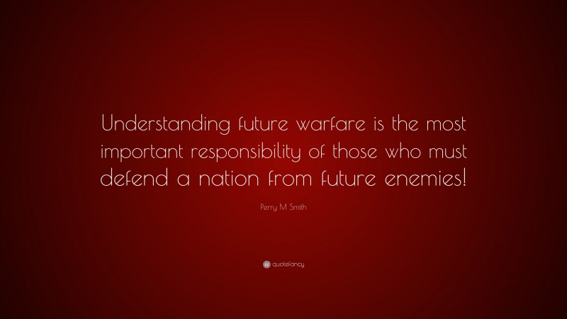 Perry M Smith Quote: “Understanding future warfare is the most important responsibility of those who must defend a nation from future enemies!”