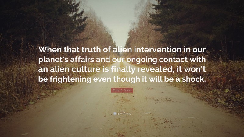 Philip J. Corso Quote: “When that truth of alien intervention in our planet’s affairs and our ongoing contact with an alien culture is finally revealed, it won’t be frightening even though it will be a shock.”