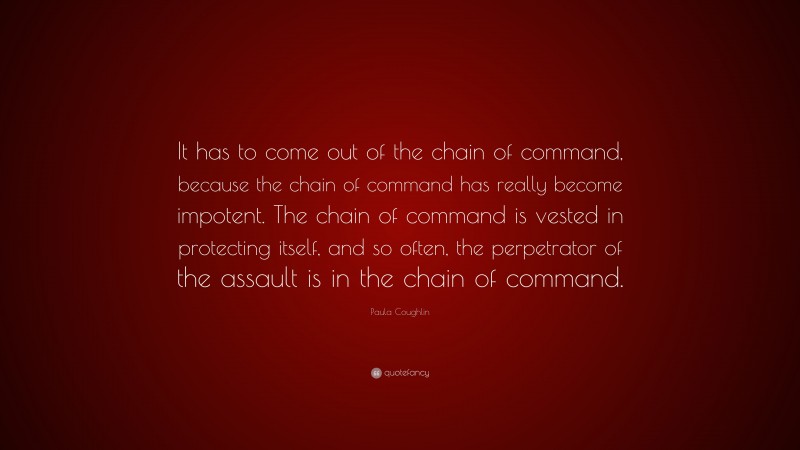 Paula Coughlin Quote: “It has to come out of the chain of command, because the chain of command has really become impotent. The chain of command is vested in protecting itself, and so often, the perpetrator of the assault is in the chain of command.”