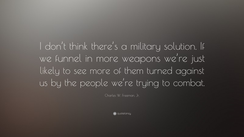 Charles W. Freeman, Jr. Quote: “I don’t think there’s a military solution. If we funnel in more weapons we’re just likely to see more of them turned against us by the people we’re trying to combat.”