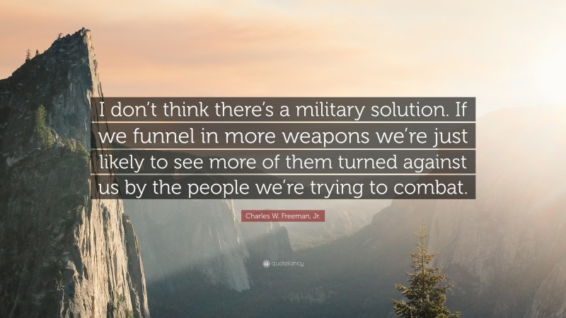 Charles W. Freeman, Jr. Quote: “I don’t think there’s a military solution. If we funnel in more weapons we’re just likely to see more of them turned against us by the people we’re trying to combat.”