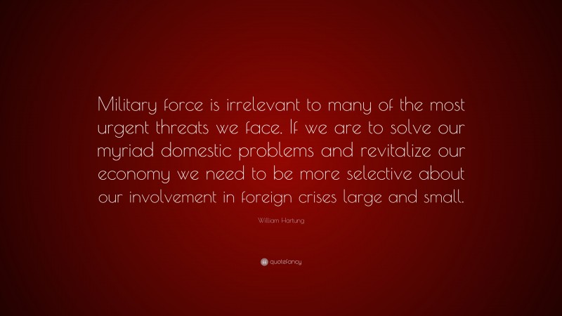 William Hartung Quote: “Military force is irrelevant to many of the most urgent threats we face. If we are to solve our myriad domestic problems and revitalize our economy we need to be more selective about our involvement in foreign crises large and small.”