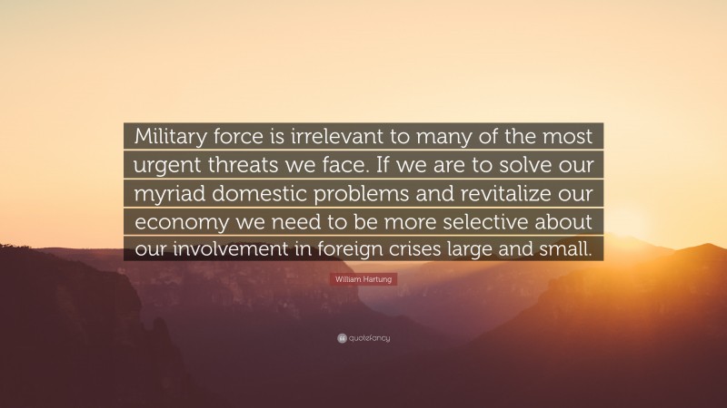 William Hartung Quote: “Military force is irrelevant to many of the most urgent threats we face. If we are to solve our myriad domestic problems and revitalize our economy we need to be more selective about our involvement in foreign crises large and small.”