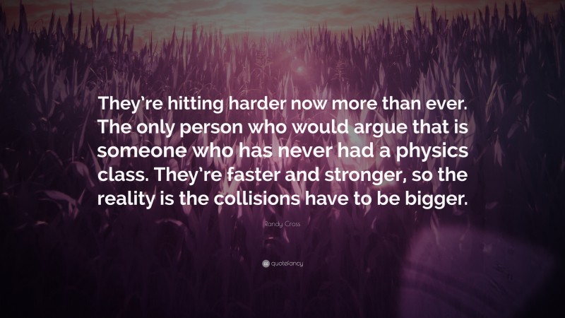 Randy Cross Quote: “They’re hitting harder now more than ever. The only person who would argue that is someone who has never had a physics class. They’re faster and stronger, so the reality is the collisions have to be bigger.”