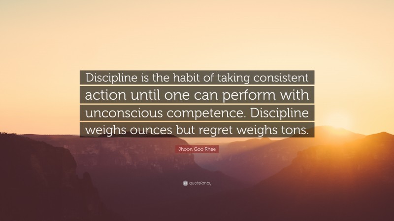 Jhoon Goo Rhee Quote: “Discipline is the habit of taking consistent action until one can perform with unconscious competence. Discipline weighs ounces but regret weighs tons.”