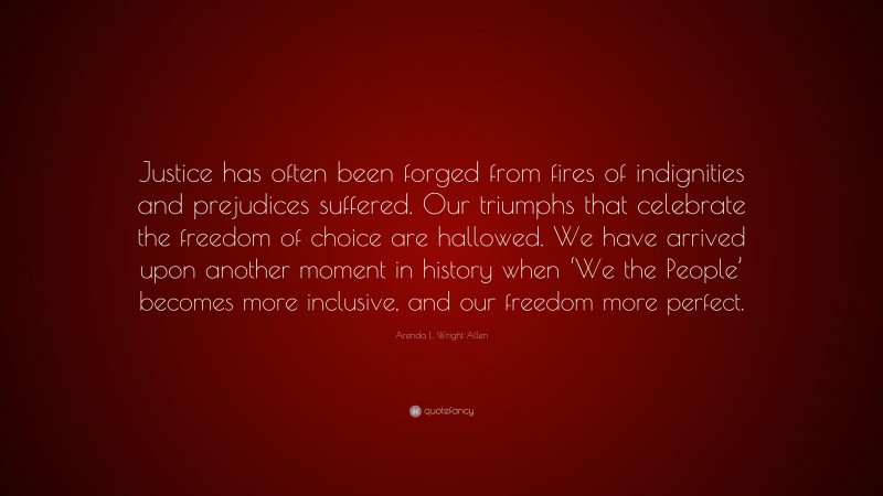 Arenda L. Wright Allen Quote: “Justice has often been forged from fires of indignities and prejudices suffered. Our triumphs that celebrate the freedom of choice are hallowed. We have arrived upon another moment in history when ‘We the People’ becomes more inclusive, and our freedom more perfect.”