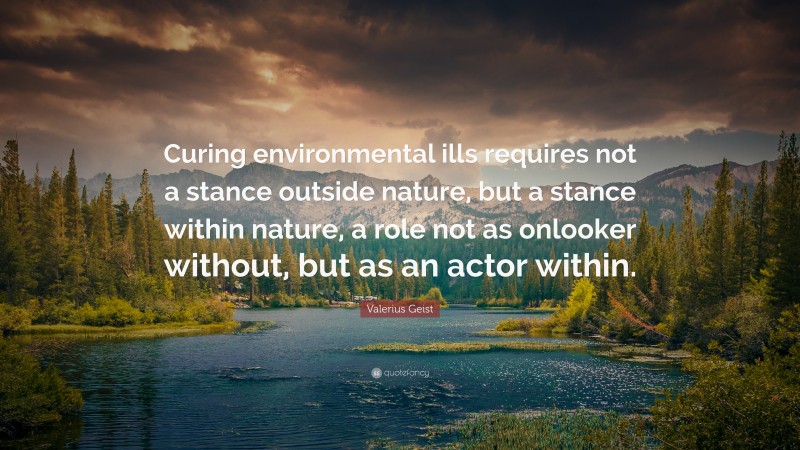 Valerius Geist Quote: “Curing environmental ills requires not a stance outside nature, but a stance within nature, a role not as onlooker without, but as an actor within.”