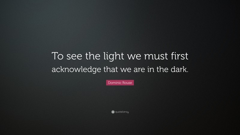 Dominic Rouse Quote: “To see the light we must first acknowledge that we are in the dark.”