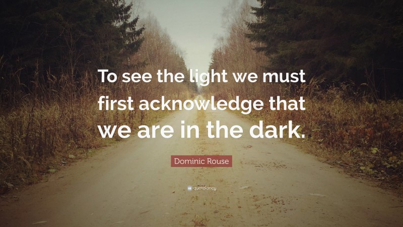 Dominic Rouse Quote: “To see the light we must first acknowledge that we are in the dark.”