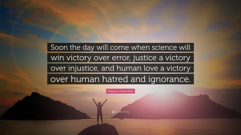 Magnus Hirschfeld Quote: “Soon the day will come when science will win victory over error, justice a victory over injustice, and human love a victory over human hatred and ignorance.”