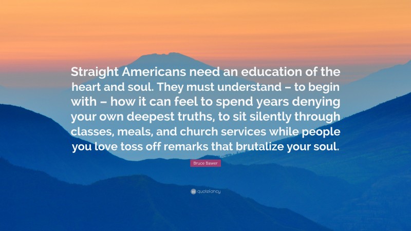 Bruce Bawer Quote: “Straight Americans need an education of the heart and soul. They must understand – to begin with – how it can feel to spend years denying your own deepest truths, to sit silently through classes, meals, and church services while people you love toss off remarks that brutalize your soul.”