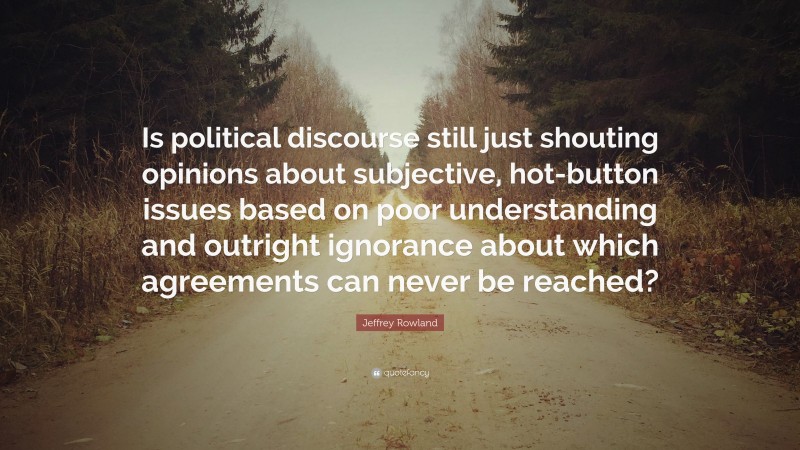 Jeffrey Rowland Quote: “Is political discourse still just shouting opinions about subjective, hot-button issues based on poor understanding and outright ignorance about which agreements can never be reached?”