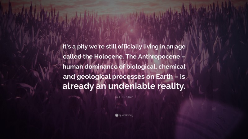 Paul J. Crutzen Quote: “It’s a pity we’re still officially living in an age called the Holocene. The Anthropocene – human dominance of biological, chemical and geological processes on Earth – is already an undeniable reality.”