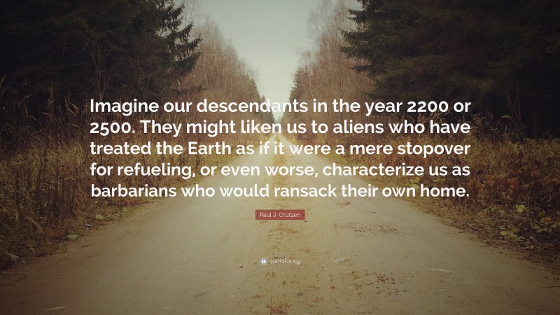 Paul J. Crutzen Quote: “Imagine our descendants in the year 2200 or 2500. They might liken us to aliens who have treated the Earth as if it were a mere stopover for refueling, or even worse, characterize us as barbarians who would ransack their own home.”