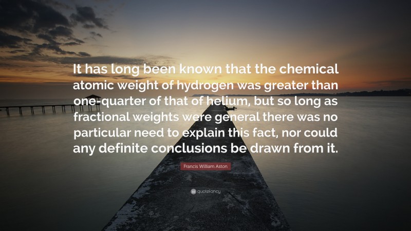 Francis William Aston Quote: “It has long been known that the chemical atomic weight of hydrogen was greater than one-quarter of that of helium, but so long as fractional weights were general there was no particular need to explain this fact, nor could any definite conclusions be drawn from it.”