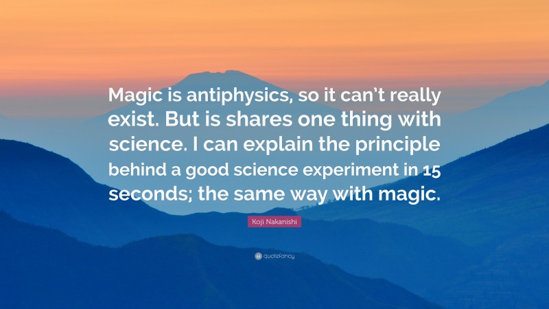 Koji Nakanishi Quote: “Magic is antiphysics, so it can’t really exist. But is shares one thing with science. I can explain the principle behind a good science experiment in 15 seconds; the same way with magic.”
