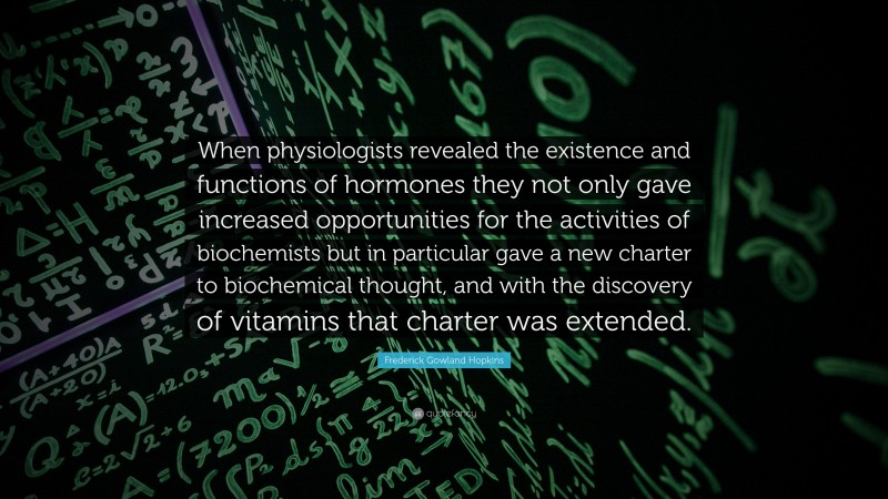 Frederick Gowland Hopkins Quote: “When physiologists revealed the existence and functions of hormones they not only gave increased opportunities for the activities of biochemists but in particular gave a new charter to biochemical thought, and with the discovery of vitamins that charter was extended.”