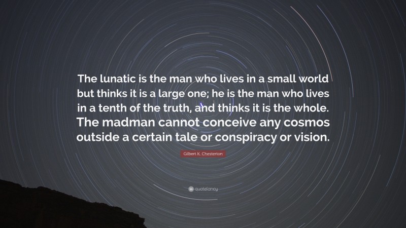 Gilbert K. Chesterton Quote: “The lunatic is the man who lives in a small world but thinks it is a large one; he is the man who lives in a tenth of the truth, and thinks it is the whole. The madman cannot conceive any cosmos outside a certain tale or conspiracy or vision.”