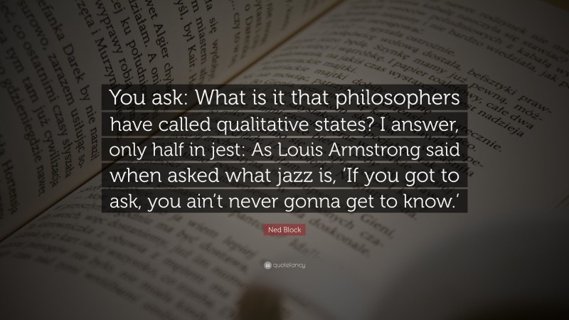 Ned Block Quote: “You ask: What is it that philosophers have called qualitative states? I answer, only half in jest: As Louis Armstrong said when asked what jazz is, ‘If you got to ask, you ain’t never gonna get to know.’”