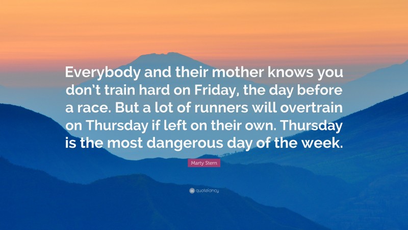 Marty Stern Quote: “Everybody and their mother knows you don’t train hard on Friday, the day before a race. But a lot of runners will overtrain on Thursday if left on their own. Thursday is the most dangerous day of the week.”