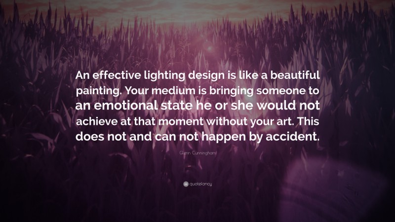 Glenn Cunningham Quote: “An effective lighting design is like a beautiful painting. Your medium is bringing someone to an emotional state he or she would not achieve at that moment without your art. This does not and can not happen by accident.”