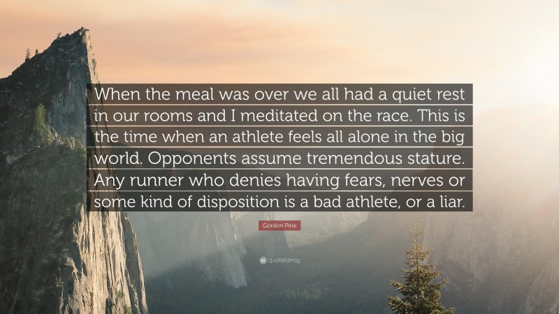 Gordon Pirie Quote: “When the meal was over we all had a quiet rest in our rooms and I meditated on the race. This is the time when an athlete feels all alone in the big world. Opponents assume tremendous stature. Any runner who denies having fears, nerves or some kind of disposition is a bad athlete, or a liar.”