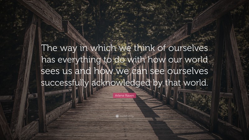Arlene Raven Quote: “The way in which we think of ourselves has everything to do with how our world sees us and how we can see ourselves successfully acknowledged by that world.”