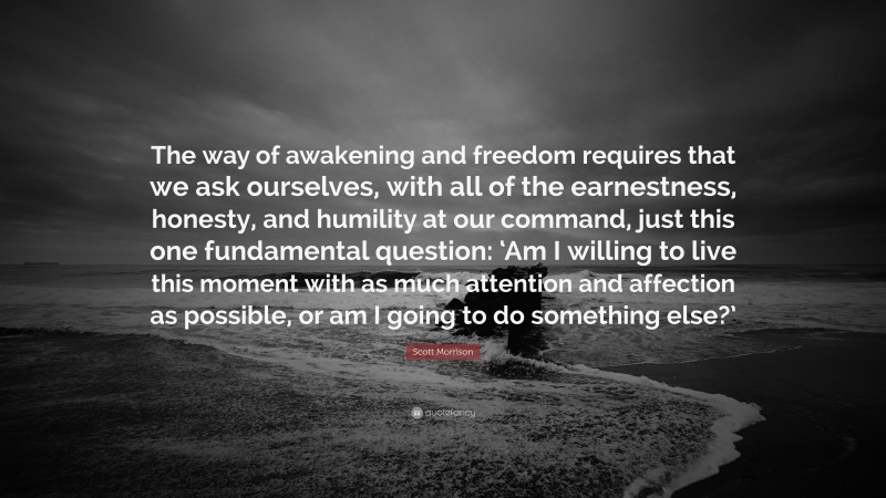 Scott Morrison Quote: “The way of awakening and freedom requires that we ask ourselves, with all of the earnestness, honesty, and humility at our command, just this one fundamental question: ‘Am I willing to live this moment with as much attention and affection as possible, or am I going to do something else?’”