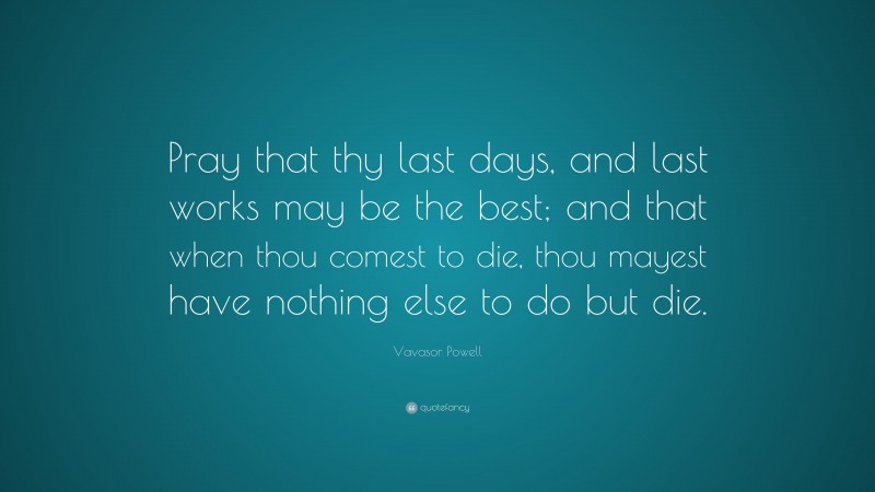 Vavasor Powell Quote: “Pray that thy last days, and last works may be the best; and that when thou comest to die, thou mayest have nothing else to do but die.”