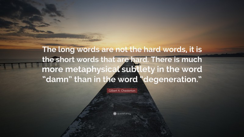 Gilbert K. Chesterton Quote: “The long words are not the hard words, it is the short words that are hard. There is much more metaphysical subtlety in the word “damn” than in the word “degeneration.””