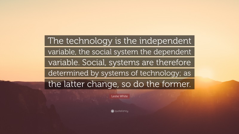 Leslie White Quote: “The technology is the independent variable, the social system the dependent variable. Social, systems are therefore determined by systems of technology; as the latter change, so do the former.”