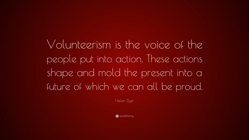 Helen Dyer Quote: “Volunteerism is the voice of the people put into action. These actions shape and mold the present into a future of which we can all be proud.”