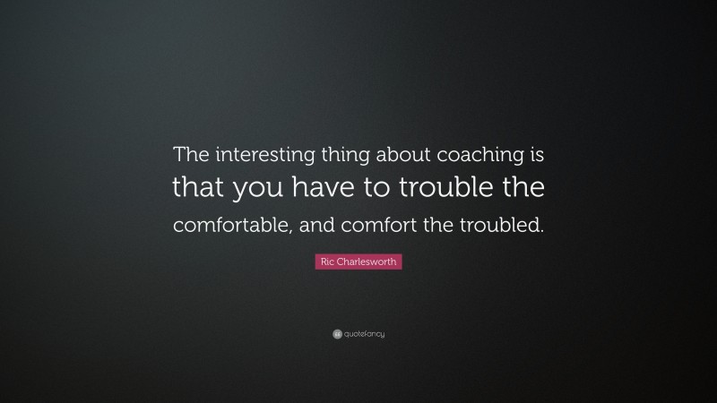 Ric Charlesworth Quote: “The interesting thing about coaching is that you have to trouble the comfortable, and comfort the troubled.”