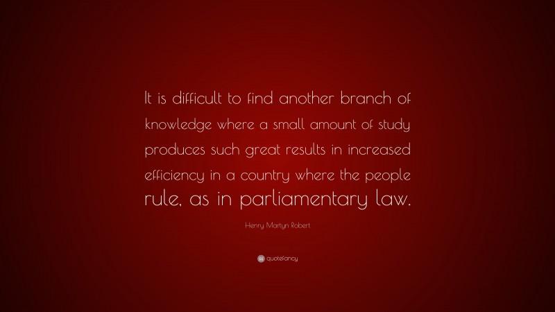 Henry Martyn Robert Quote: “It is difficult to find another branch of knowledge where a small amount of study produces such great results in increased efficiency in a country where the people rule, as in parliamentary law.”